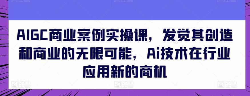 AIGC商业案例实操课，发觉其创造和商业的无限可能，Ai技术在行业应用新的商机-米壳知道—知识分享平台