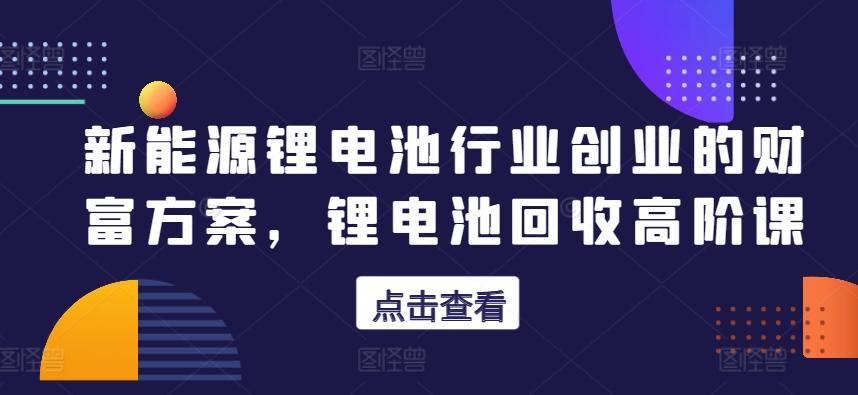 新能源锂电池行业创业的财富方案，锂电池回收高阶课-米壳知道—知识分享平台