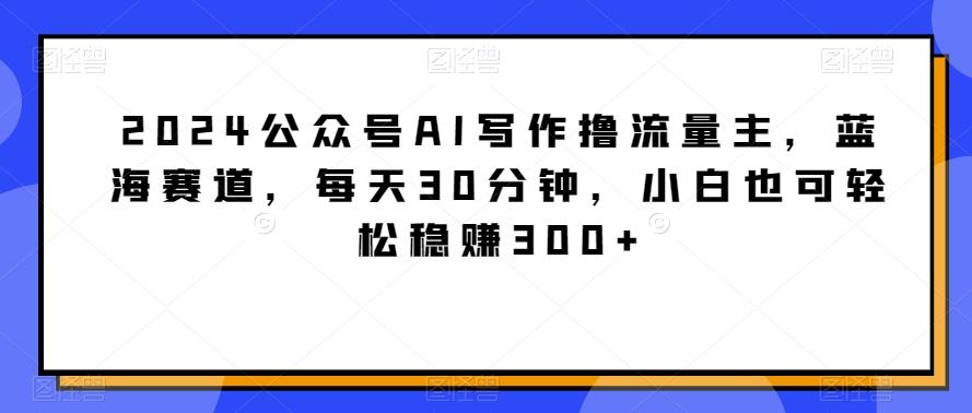 2024公众号AI写作撸流量主，蓝海赛道，每天30分钟，小白也可轻松稳赚300+【揭秘】-米壳知道—知识分享平台