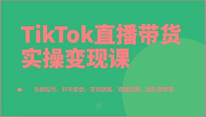 TikTok直播带货实操变现课：系统起号、科学复盘、变现链路、直播配置、团队搭建等-米壳知道—知识分享平台