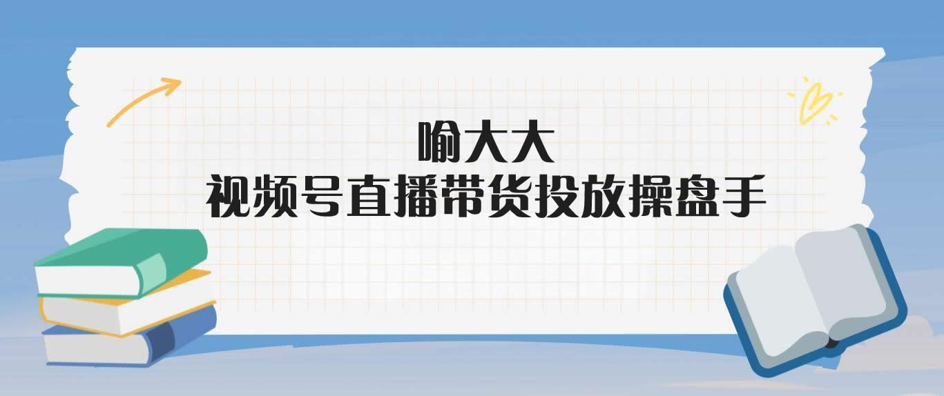 喻大大·视频号直播带货投放操盘手-米壳知道—知识分享平台