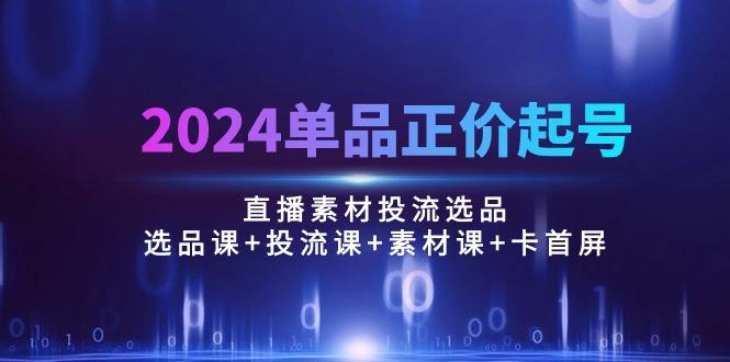 2024单品正价起号，直播素材投流选品：选品课+投流课+素材课+卡首屏/100节-米壳知道—知识分享平台