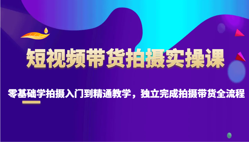 短视频带货拍摄实操课，零基础学拍摄入门到精通教学，独立完成拍摄带货全流程-米壳知道—知识分享平台
