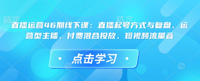 直播运营46期线下课：直播起号方式与复盘、运营型主播、付费混合投放、短视频流量叠-米壳知道—知识分享平台