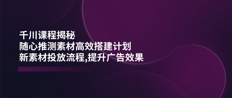 千川课程揭秘：随心推测素材高效搭建计划,新素材投放流程,提升广告效果-米壳知道—知识分享平台