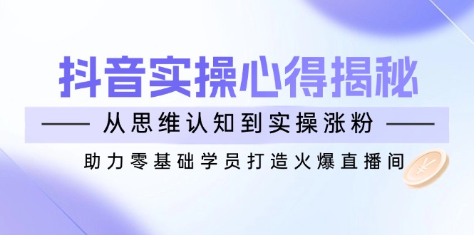 抖音实战心得揭秘，从思维认知到实操涨粉，助力零基础学员打造火爆直播间-米壳知道—知识分享平台