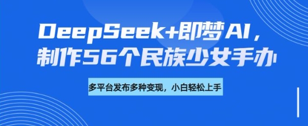 DeepSeek+即梦AI，制作56个民族少女手办，附详细教程+变现方向-米壳知道—知识分享平台