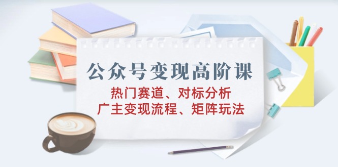 公众号变现高阶课：热门赛道、对标分析、广告主变现流程、矩阵玩法-米壳知道—知识分享平台