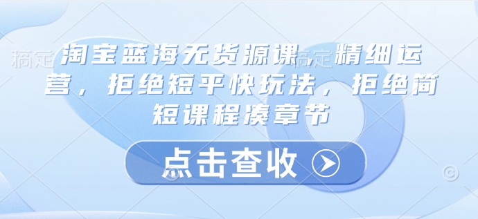 淘宝蓝海无货源课，精细运营，拒绝短平快玩法，拒绝简短课程凑章节-米壳知道—知识分享平台