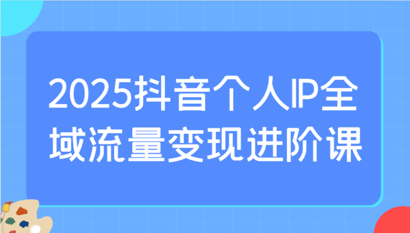 2025抖音个人IP全域流量变现进阶课:选爆品、抖音付费投流、千川投流实操及优化等-米壳知道—知识分享平台