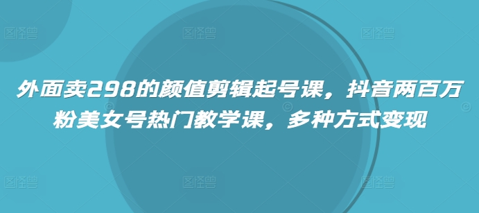 外面卖298的颜值剪辑起号课，抖音两百万粉美女号热门教学课，多种方式变现-米壳知道—知识分享平台