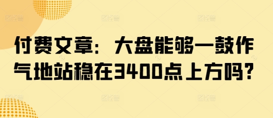 付费文章：大盘能够一鼓作气地站稳在3400点上方吗?-米壳知道—知识分享平台