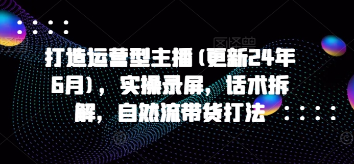 打造运营型主播(更新25年4月)，实操录屏，话术拆解，自然流带货打法-米壳知道—知识分享平台