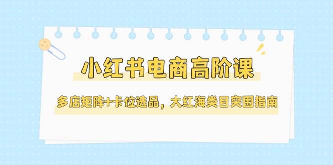 小红书电商高阶课，多店矩阵+卡位选品，大红海类目突围指南(更新5月)-米壳知道—知识分享平台
