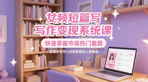 女频短篇写作变现系统课，快速掌握市场热门套路，实现从写作小白到变现达人的蜕变-米壳知道—知识分享平台