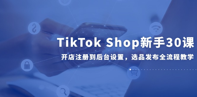 TikTok Shop新手30课，开店注册到后台设置，选品发布全流程教学-米壳知道—知识分享平台