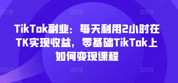 TikTok副业：每天利用2小时在TK实现收益，零基础TikTok上如何变现课程-米壳知道—知识分享平台