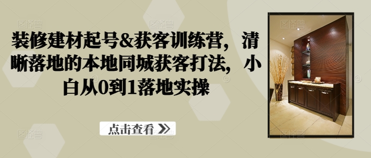 装修建材起号&获客训练营，​清晰落地的本地同城获客打法，小白从0到1落地实操-米壳知道—知识分享平台