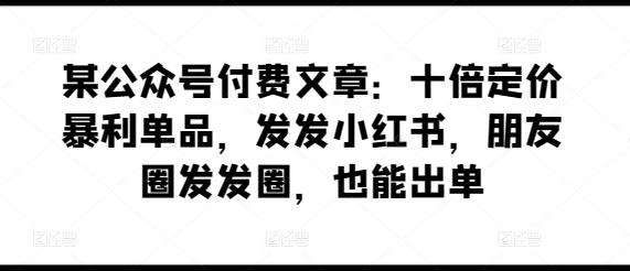 某公众号付费文章：十倍定价暴利单品，发发小红书，朋友圈发发圈，也能出单-米壳知道—知识分享平台