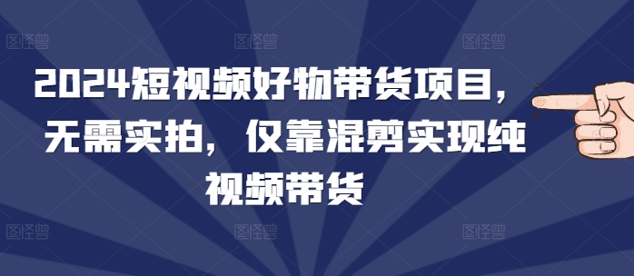 2024短视频好物带货项目，无需实拍，仅靠混剪实现纯视频带货-米壳知道—知识分享平台