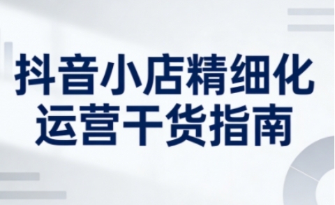 抖音小店精细化运营干货指南新版，助力商家系统提升店铺运营能力(更新26年5月)-米壳知道—知识分享平台