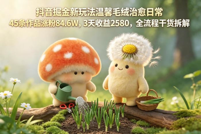 抖音掘金新玩法温馨毛绒治愈日常，45条作品涨粉84.6W，3天收益2580，全流程干货拆解-米壳知道—知识分享平台