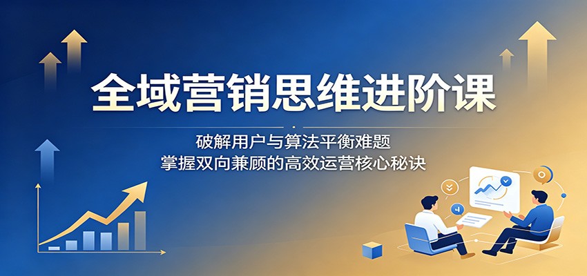 全域营销思维进阶课：破解用户与算法平衡难题，掌握双向兼顾的高效运营核心秘诀-米壳知道—知识分享平台