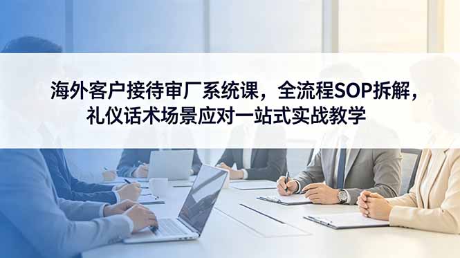 海外客户接待审厂系统课,全流程SOP拆解,礼仪话术场景应对一站式实战教学-米壳知道—知识分享平台