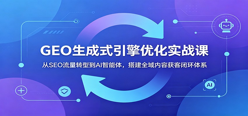 GEO生成式引擎优化实战课：从SEO流量转型到AI智能体，搭建全域内容获客闭环体系-米壳知道—知识分享平台