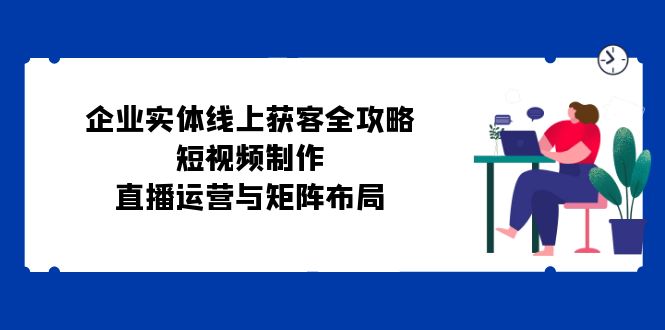 企业实体线上获客全攻略：短视频制作、直播运营与矩阵布局-米壳知道—知识分享平台