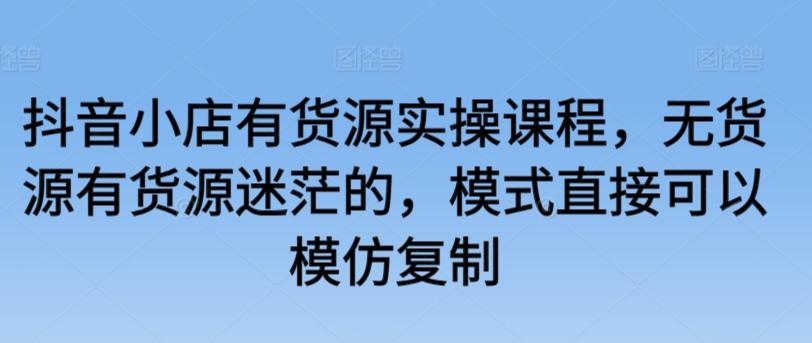 抖音小店有货源实操课程，无货源有货源迷茫的，模式直接可以模仿复制-米壳知道—知识分享平台