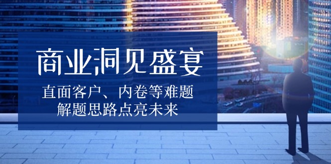 商业洞见盛宴，直面客户、内卷等难题，解题思路点亮未来-米壳知道—知识分享平台