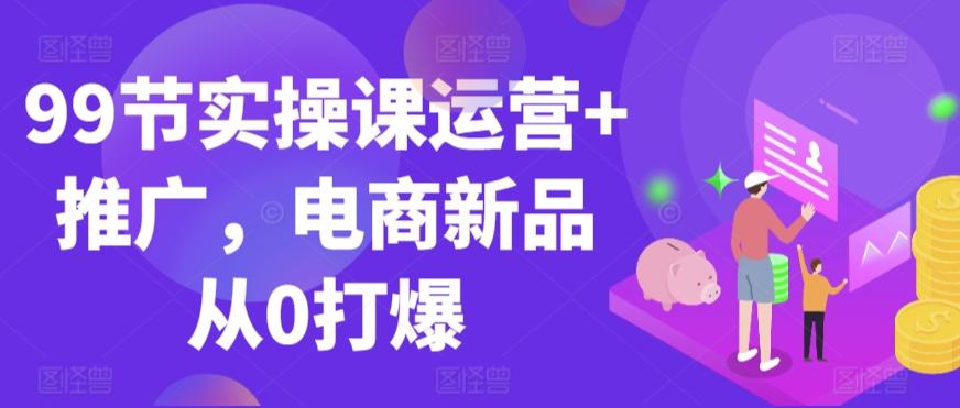 99节实操课运营+推广，电商新品从0打爆-米壳知道—知识分享平台