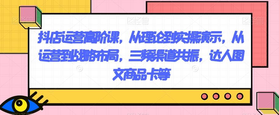 抖店运营高阶课，从理论到实操演示，从运营到战略布局，三频渠道共振，达人图文商品卡等-米壳知道—知识分享平台