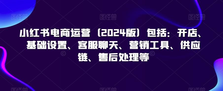 小红书电商运营(2024版)包括：开店、基础设置、客服聊天、营销工具、供应链、售后处理等-米壳知道—知识分享平台