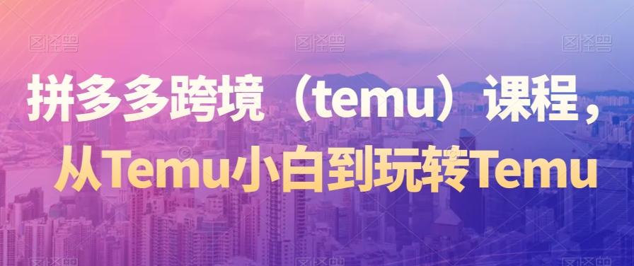 拼多多跨境（temu）课程，从Temu小白到玩转Temu-米壳知道—知识分享平台