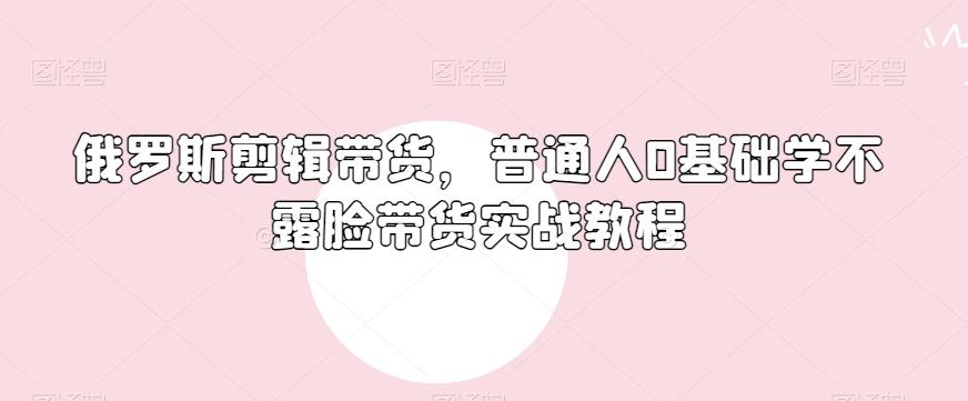 俄罗斯产品剪辑带货，普通人0基础学不露脸带货实战教程-米壳知道—知识分享平台