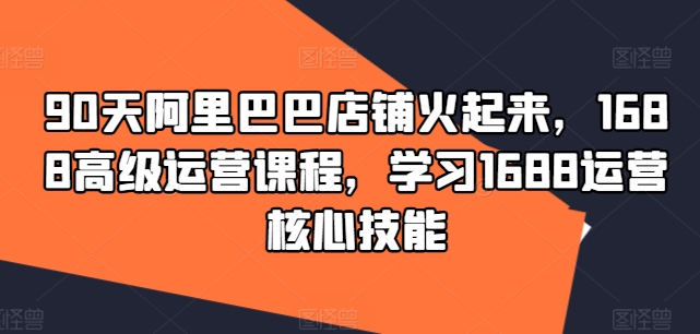 90天阿里巴巴店铺火起来，1688高级运营课程，学习1688运营核心技能-米壳知道—知识分享平台