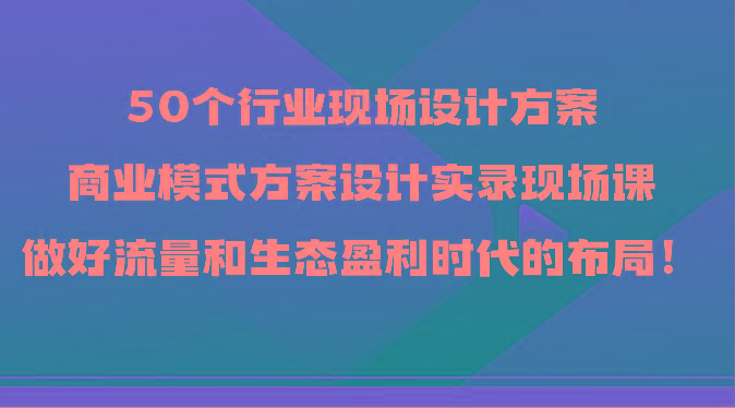 50个行业现场设计方案，商业模式方案设计实录现场课，做好流量和生态盈利时代的布局！-米壳知道—知识分享平台