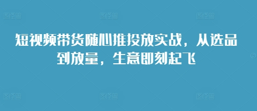 短视频带货随心推投放实战，从选品到放量，生意即刻起飞-米壳知道—知识分享平台