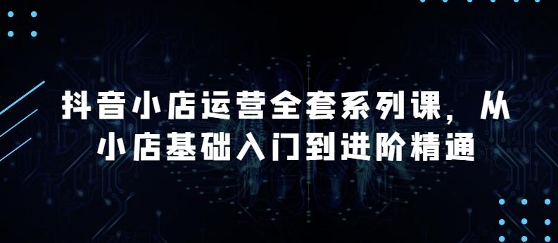 抖音小店运营全套系列课，全新升级，从小店基础入门到进阶精通，系统掌握月销百万小店的核心秘密-米壳知道—知识分享平台