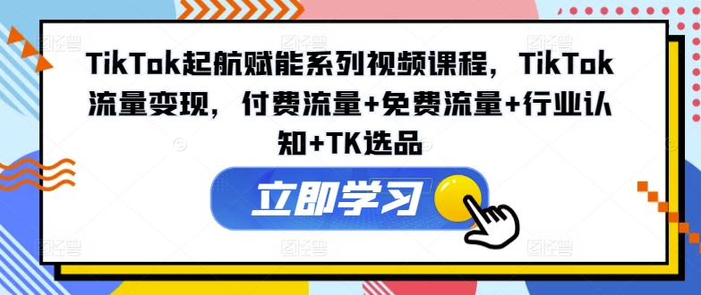 TikTok起航赋能系列视频课程，TikTok流量变现，付费流量+免费流量+行业认知+TK选品-米壳知道—知识分享平台