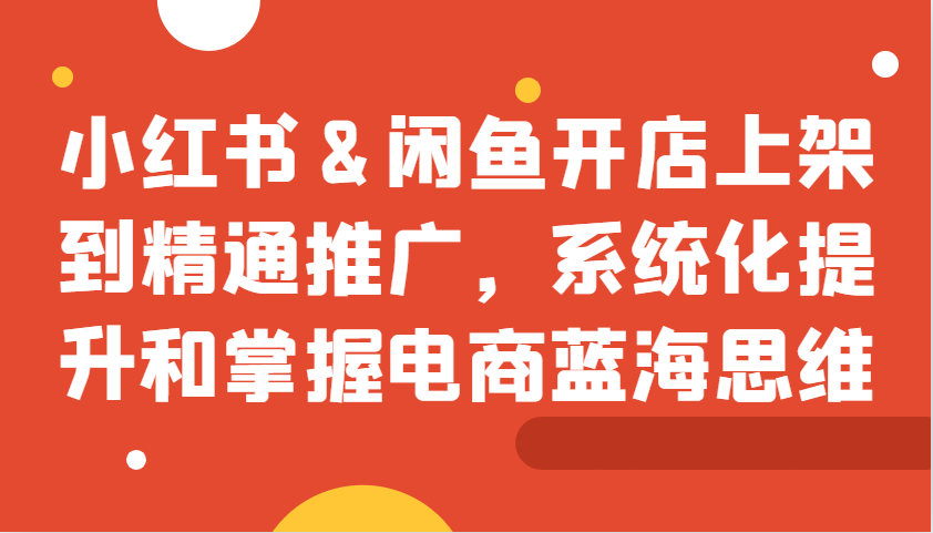 小红书&闲鱼开店上架到精通推广，系统化提升和掌握电商蓝海思维-米壳知道—知识分享平台