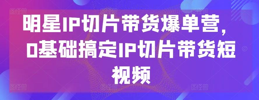 明星IP切片带货爆单营，0基础搞定IP切片带货短视频-米壳知道—知识分享平台