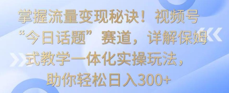 掌握流量变现秘诀！视频号“今日话题”赛道，详解保姆式教学一体化实操玩法，助你轻松日入300+【揭秘】-米壳知道—知识分享平台