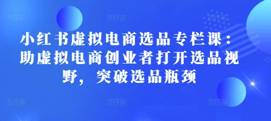 小红书虚拟电商选品专栏课：助虚拟电商创业者打开选品视野，突破选品瓶颈-米壳知道—知识分享平台