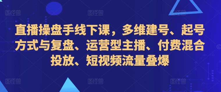 直播操盘手线下课，多维建号、起号方式与复盘、运营型主播、付费混合投放、短视频流量叠爆-米壳知道—知识分享平台