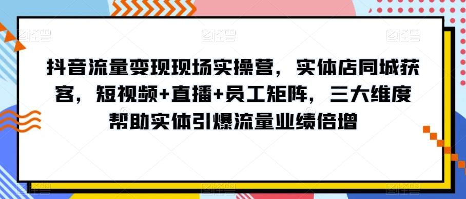 抖音流量变现现场实操营，实体店同城获客，短视频+直播+员工矩阵，三大维度帮助实体引爆流量业绩倍增-米壳知道—知识分享平台