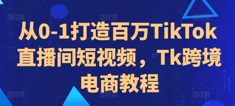 从0-1打造百万TikTok直播间短视频，Tk跨境电商教程-米壳知道—知识分享平台