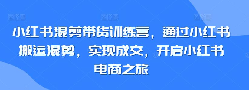 小红书混剪带货训练营，通过小红书搬运混剪，实现成交，开启小红书电商之旅-米壳知道—知识分享平台